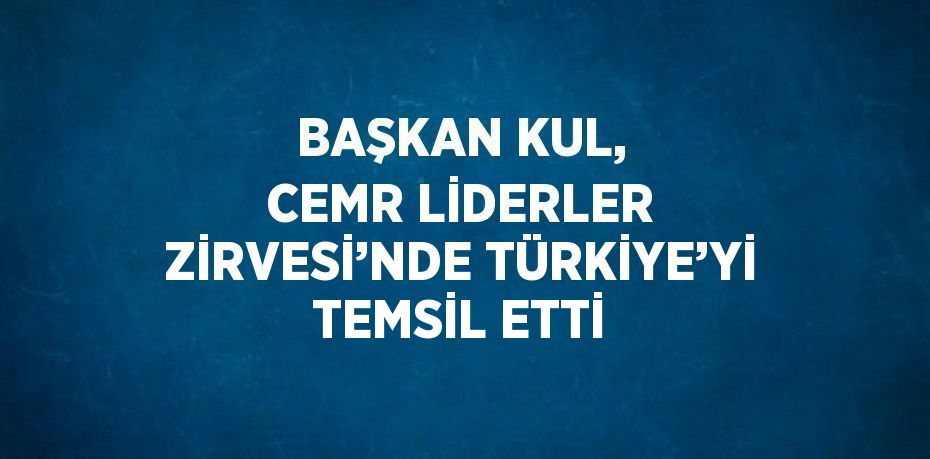 BAŞKAN KUL, CEMR LİDERLER ZİRVESİ’NDE TÜRKİYE’Yİ TEMSİL ETTİ