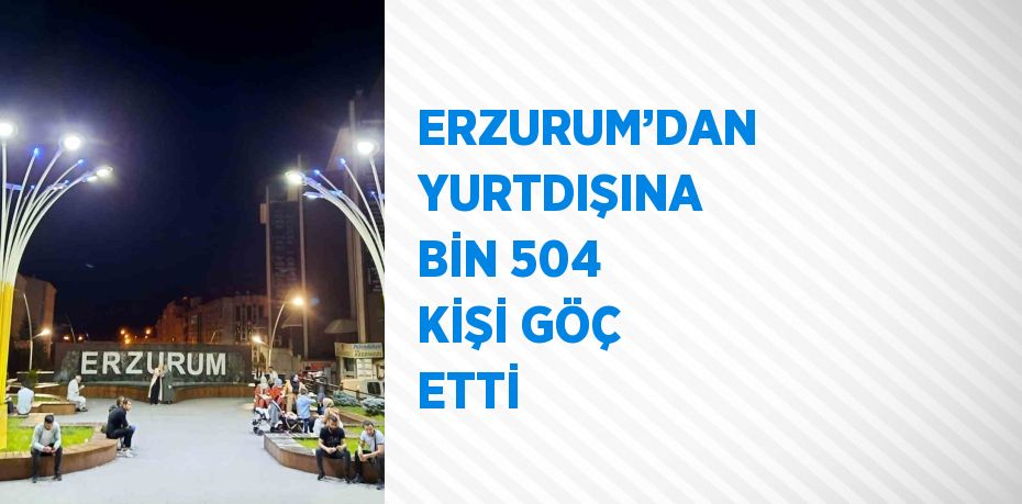 ERZURUM’DAN YURTDIŞINA BİN 504 KİŞİ GÖÇ ETTİ