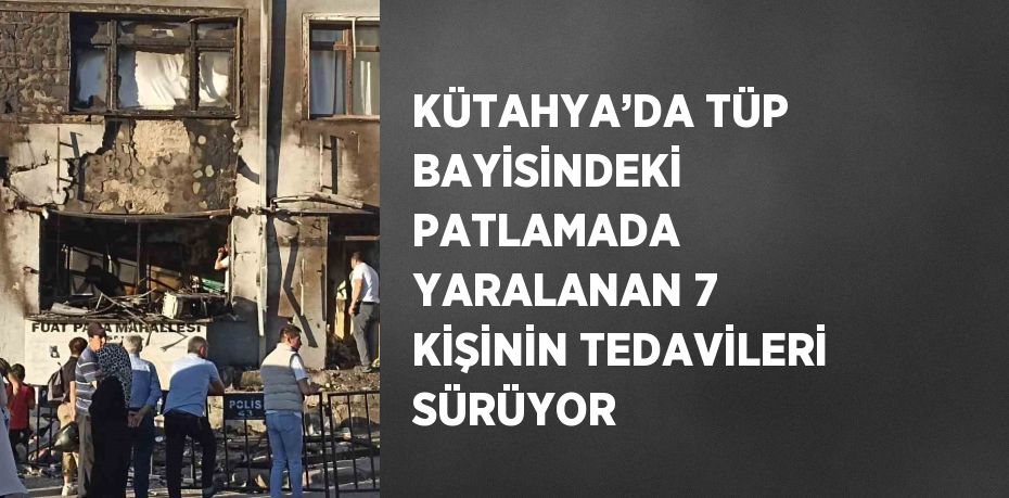 KÜTAHYA’DA TÜP BAYİSİNDEKİ PATLAMADA YARALANAN 7 KİŞİNİN TEDAVİLERİ SÜRÜYOR
