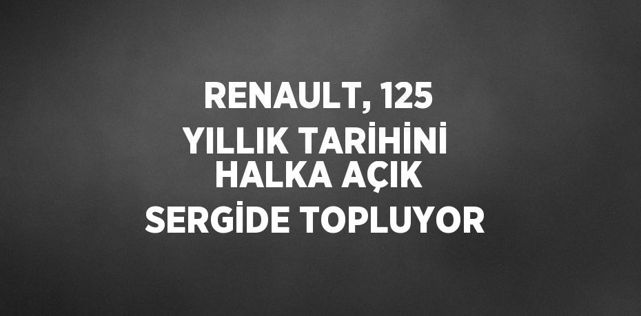 RENAULT, 125 YILLIK TARİHİNİ HALKA AÇIK SERGİDE TOPLUYOR