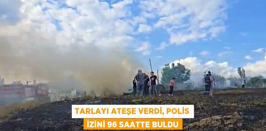TARLAYI ATEŞE VERDİ, POLİS İZİNİ 96 SAATTE BULDU