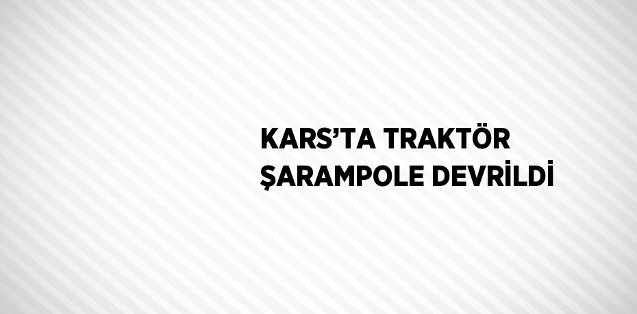 KARS’TA TRAKTÖR ŞARAMPOLE DEVRİLDİ