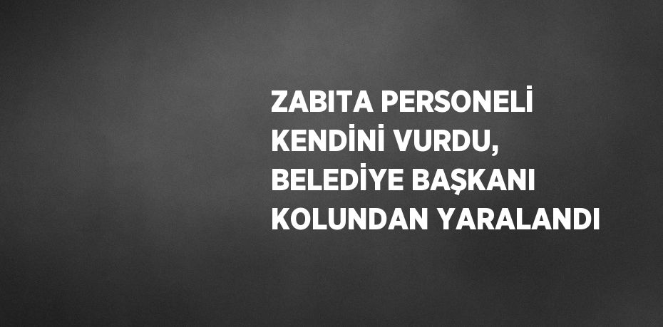 ZABITA PERSONELİ KENDİNİ VURDU, BELEDİYE BAŞKANI KOLUNDAN YARALANDI