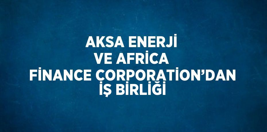 AKSA ENERJİ VE AFRİCA FİNANCE CORPORATİON’DAN İŞ BİRLİĞİ