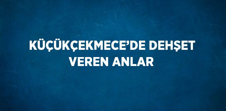 KÜÇÜKÇEKMECE’DE DEHŞET VEREN ANLAR