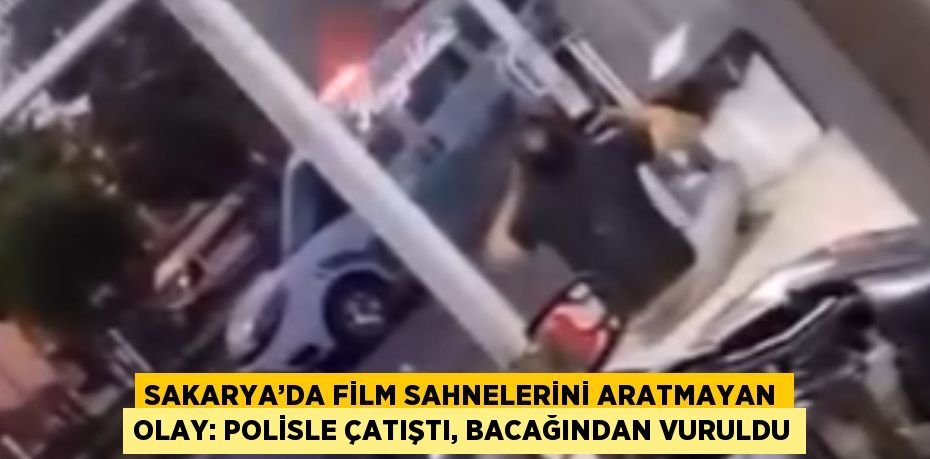 SAKARYA’DA FİLM SAHNELERİNİ ARATMAYAN OLAY: POLİSLE ÇATIŞTI, BACAĞINDAN VURULDU