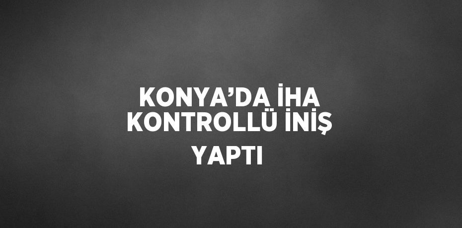 KONYA’DA İHA KONTROLLÜ İNİŞ YAPTI