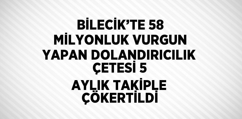 BİLECİK’TE 58 MİLYONLUK VURGUN YAPAN DOLANDIRICILIK ÇETESİ 5 AYLIK TAKİPLE ÇÖKERTİLDİ