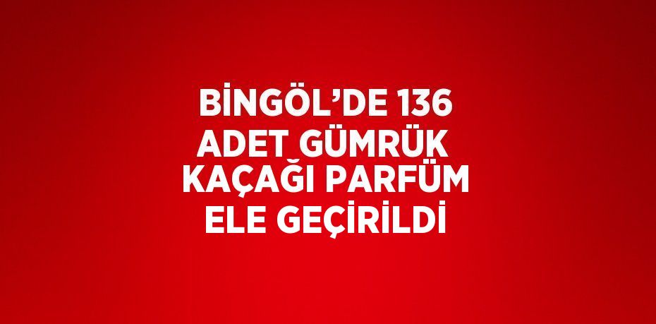 BİNGÖL’DE 136 ADET GÜMRÜK KAÇAĞI PARFÜM ELE GEÇİRİLDİ
