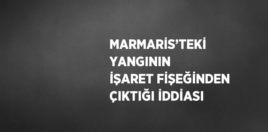 MARMARİS’TEKİ YANGININ İŞARET FİŞEĞİNDEN ÇIKTIĞI İDDİASI