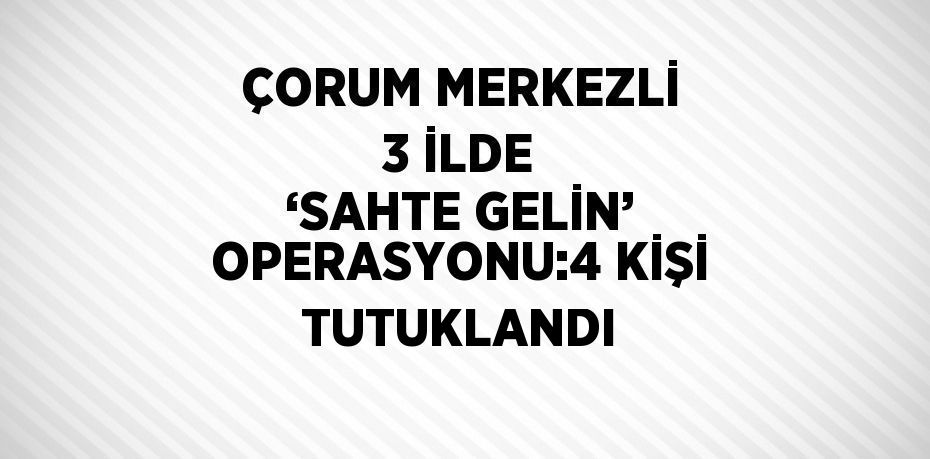 ÇORUM MERKEZLİ 3 İLDE ‘SAHTE GELİN’ OPERASYONU:4 KİŞİ TUTUKLANDI