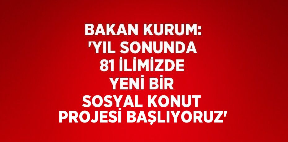 BAKAN KURUM: 'YIL SONUNDA 81 İLİMİZDE YENİ BİR SOSYAL KONUT PROJESİ BAŞLIYORUZ'