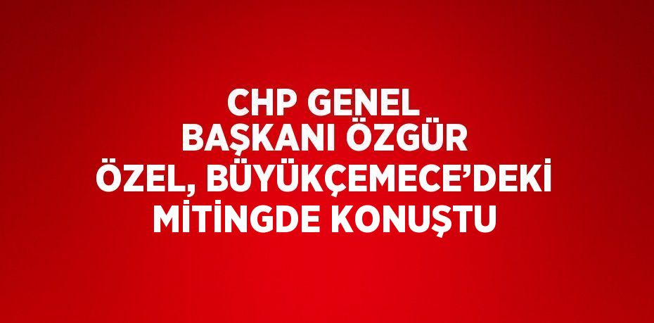 CHP GENEL BAŞKANI ÖZGÜR ÖZEL, BÜYÜKÇEMECE’DEKİ MİTİNGDE KONUŞTU