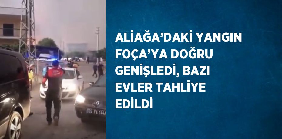 ALİAĞA’DAKİ YANGIN FOÇA’YA DOĞRU GENİŞLEDİ, BAZI EVLER TAHLİYE EDİLDİ