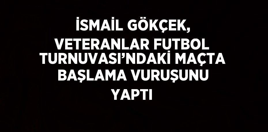 İSMAİL GÖKÇEK, VETERANLAR FUTBOL TURNUVASI’NDAKİ MAÇTA BAŞLAMA VURUŞUNU YAPTI