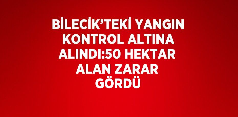 BİLECİK’TEKİ YANGIN KONTROL ALTINA ALINDI:50 HEKTAR ALAN ZARAR GÖRDÜ