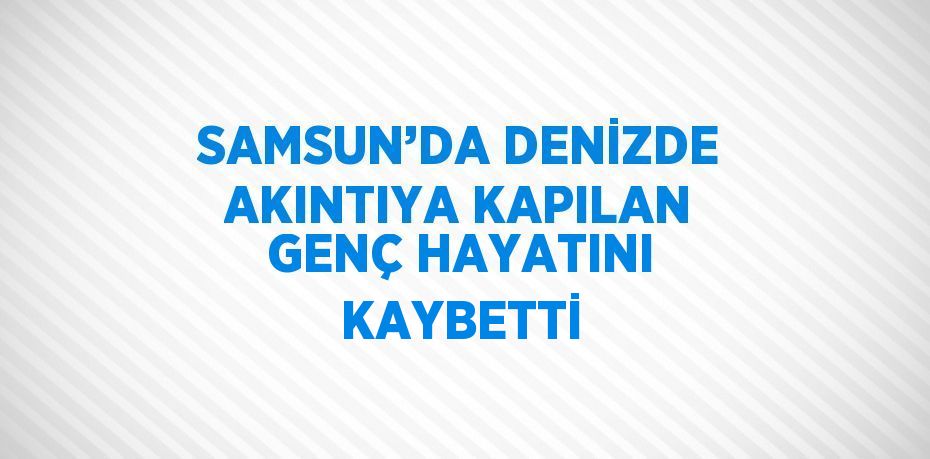 SAMSUN’DA DENİZDE AKINTIYA KAPILAN GENÇ HAYATINI KAYBETTİ