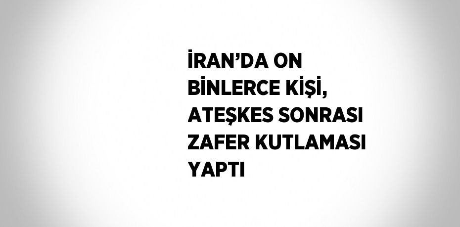 İRAN’DA ON BİNLERCE KİŞİ, ATEŞKES SONRASI ZAFER KUTLAMASI YAPTI
