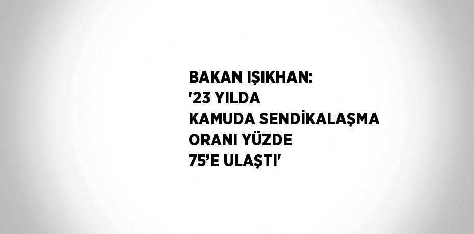 BAKAN IŞIKHAN: '23 YILDA KAMUDA SENDİKALAŞMA ORANI YÜZDE 75’E ULAŞTI'