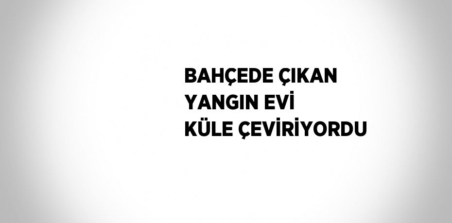 BAHÇEDE ÇIKAN YANGIN EVİ KÜLE ÇEVİRİYORDU
