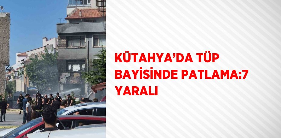 KÜTAHYA’DA TÜP BAYİSİNDE PATLAMA:7 YARALI