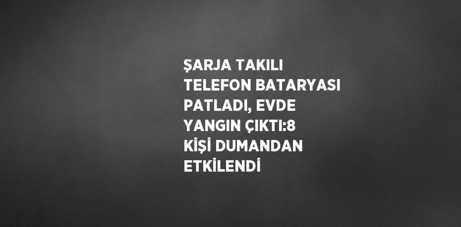ŞARJA TAKILI TELEFON BATARYASI PATLADI, EVDE YANGIN ÇIKTI:8 KİŞİ DUMANDAN ETKİLENDİ