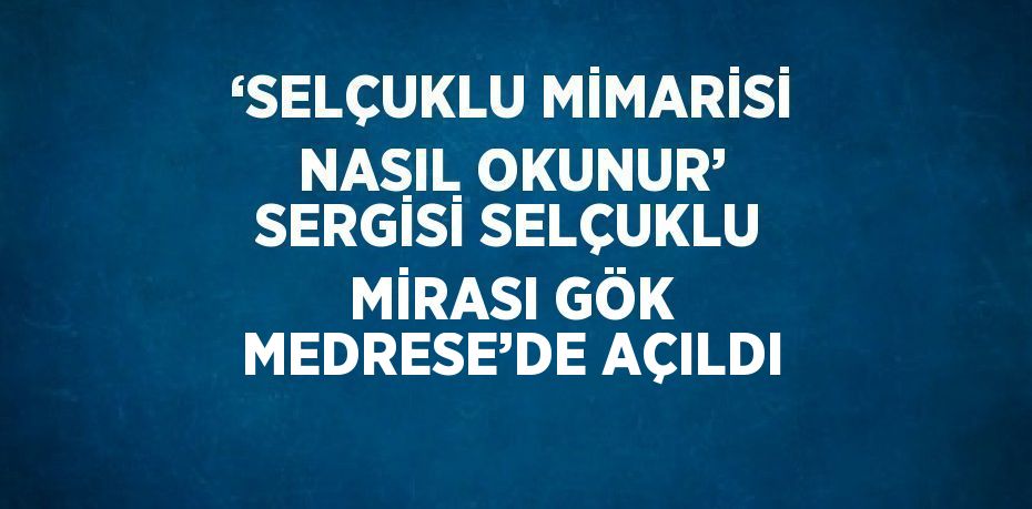 ‘SELÇUKLU MİMARİSİ NASIL OKUNUR’ SERGİSİ SELÇUKLU MİRASI GÖK MEDRESE’DE AÇILDI