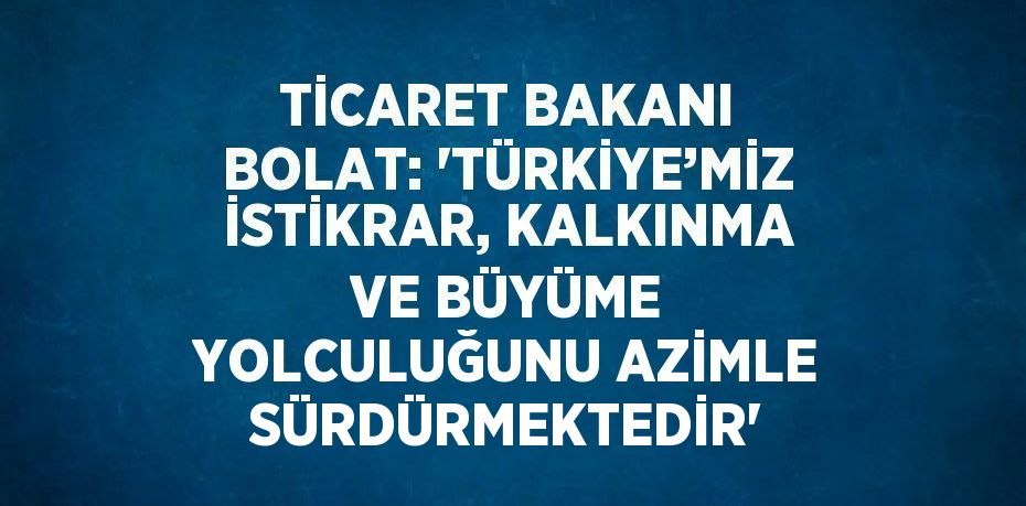 TİCARET BAKANI BOLAT: 'TÜRKİYE’MİZ İSTİKRAR, KALKINMA VE BÜYÜME YOLCULUĞUNU AZİMLE SÜRDÜRMEKTEDİR'