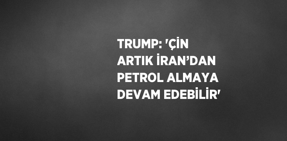 TRUMP: 'ÇİN ARTIK İRAN’DAN PETROL ALMAYA DEVAM EDEBİLİR'