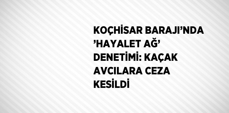 KOÇHİSAR BARAJI’NDA ’HAYALET AĞ’ DENETİMİ: KAÇAK AVCILARA CEZA KESİLDİ