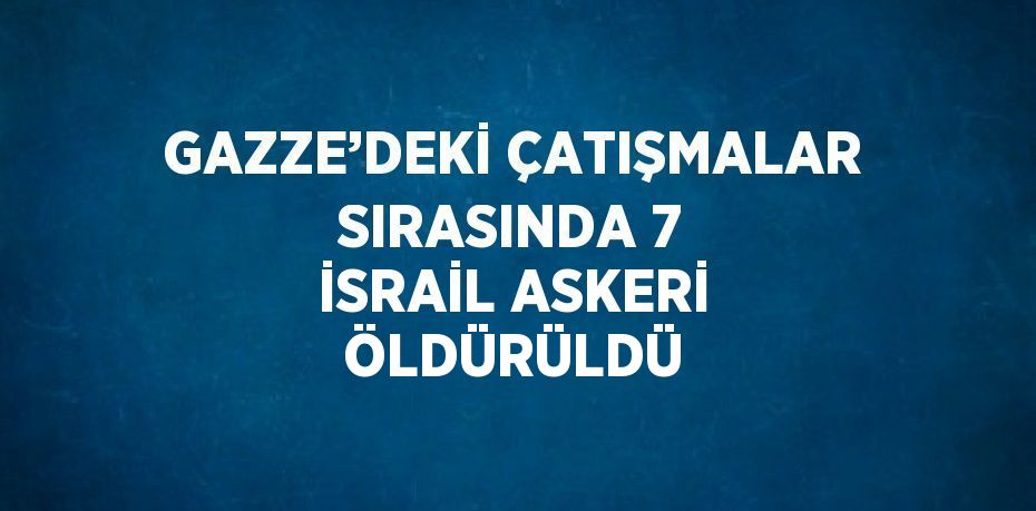 GAZZE’DEKİ ÇATIŞMALAR SIRASINDA 7 İSRAİL ASKERİ ÖLDÜRÜLDÜ