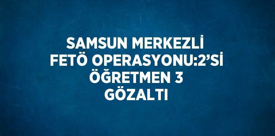 SAMSUN MERKEZLİ FETÖ OPERASYONU:2’Sİ ÖĞRETMEN 3 GÖZALTI