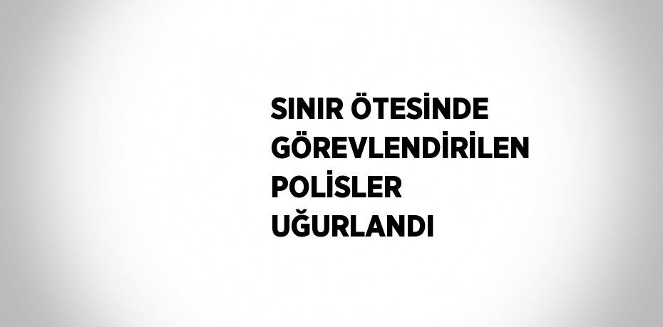 SINIR ÖTESİNDE GÖREVLENDİRİLEN POLİSLER UĞURLANDI