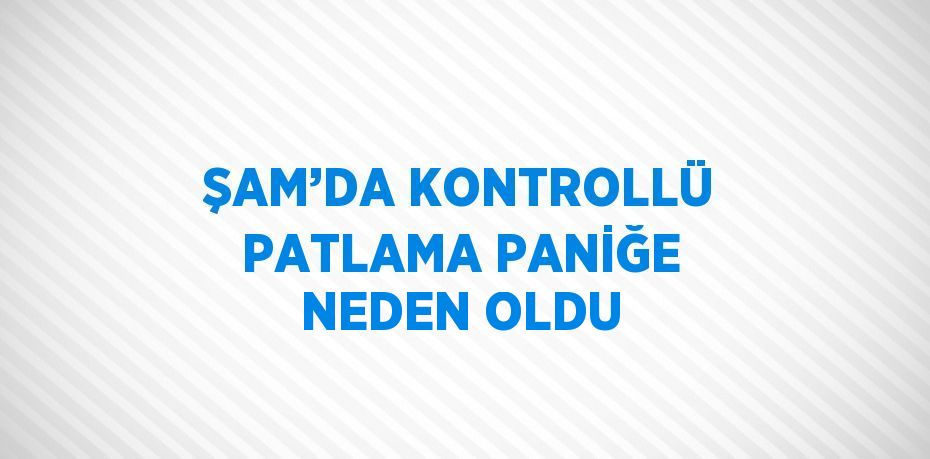 ŞAM’DA KONTROLLÜ PATLAMA PANİĞE NEDEN OLDU