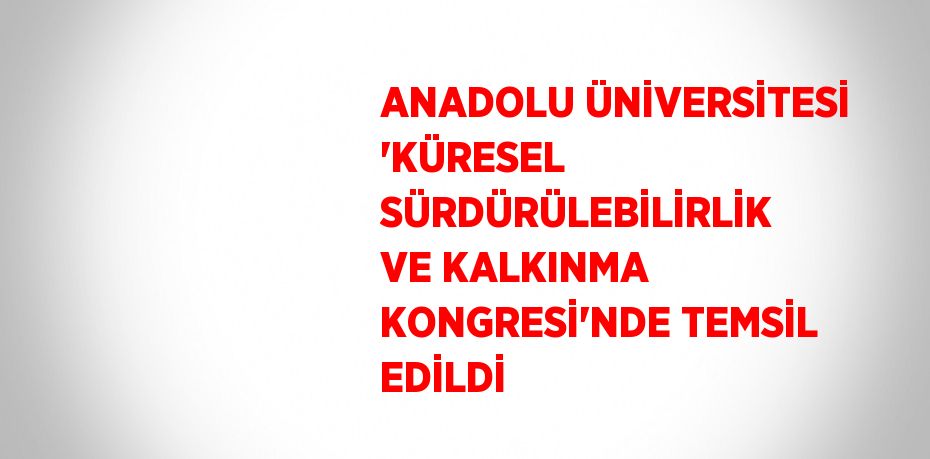 ANADOLU ÜNİVERSİTESİ 'KÜRESEL SÜRDÜRÜLEBİLİRLİK VE KALKINMA KONGRESİ'NDE TEMSİL EDİLDİ