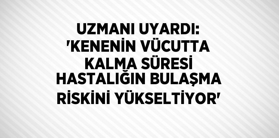 UZMANI UYARDI: 'KENENİN VÜCUTTA KALMA SÜRESİ HASTALIĞIN BULAŞMA RİSKİNİ YÜKSELTİYOR'