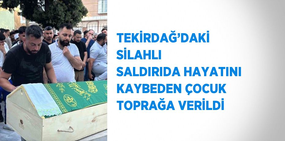 TEKİRDAĞ’DAKİ SİLAHLI SALDIRIDA HAYATINI KAYBEDEN ÇOCUK TOPRAĞA VERİLDİ