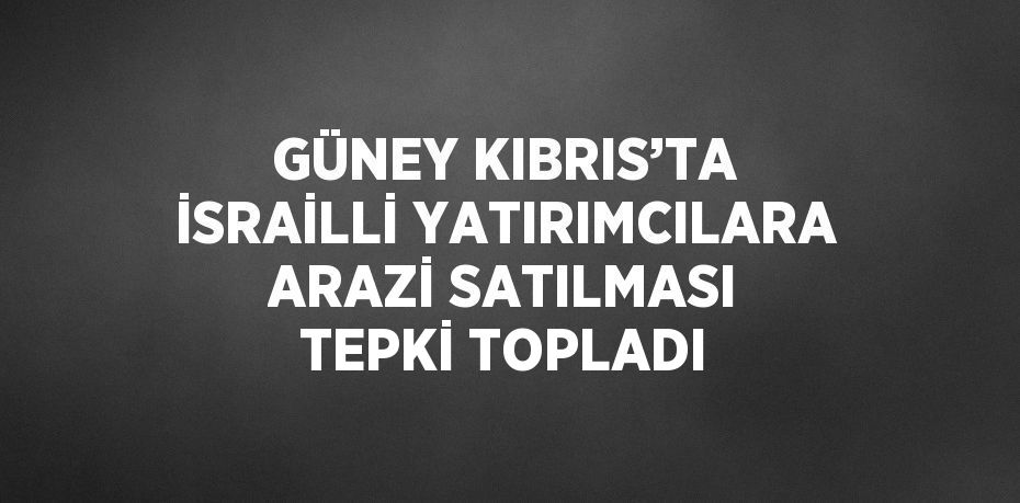 GÜNEY KIBRIS’TA İSRAİLLİ YATIRIMCILARA ARAZİ SATILMASI TEPKİ TOPLADI