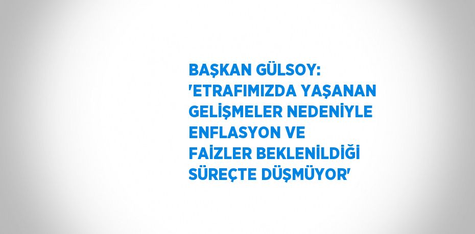 BAŞKAN GÜLSOY: 'ETRAFIMIZDA YAŞANAN GELİŞMELER NEDENİYLE ENFLASYON VE FAİZLER BEKLENİLDİĞİ SÜREÇTE DÜŞMÜYOR'