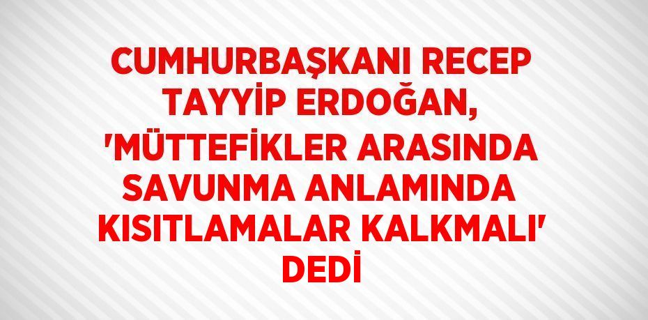 CUMHURBAŞKANI RECEP TAYYİP ERDOĞAN, 'MÜTTEFİKLER ARASINDA SAVUNMA ANLAMINDA KISITLAMALAR KALKMALI' DEDİ