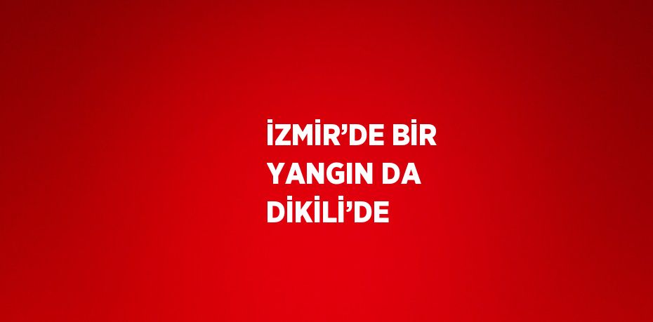 İZMİR’DE BİR YANGIN DA DİKİLİ’DE