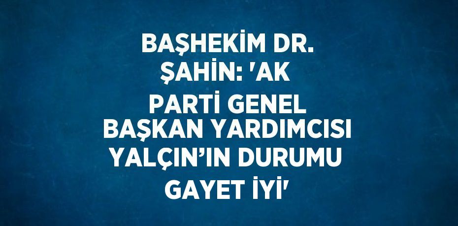 BAŞHEKİM DR. ŞAHİN: 'AK PARTİ GENEL BAŞKAN YARDIMCISI YALÇIN’IN DURUMU GAYET İYİ'