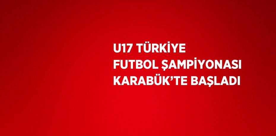 U17 TÜRKİYE FUTBOL ŞAMPİYONASI KARABÜK’TE BAŞLADI