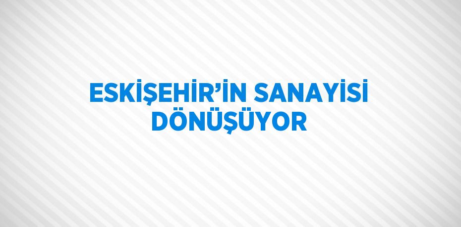 ESKİŞEHİR’İN SANAYİSİ DÖNÜŞÜYOR