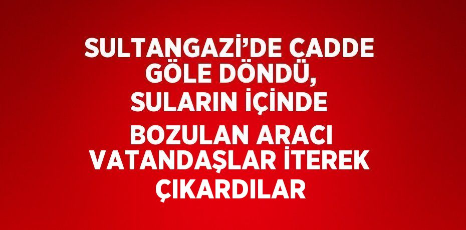 SULTANGAZİ’DE CADDE GÖLE DÖNDÜ, SULARIN İÇİNDE BOZULAN ARACI VATANDAŞLAR İTEREK ÇIKARDILAR