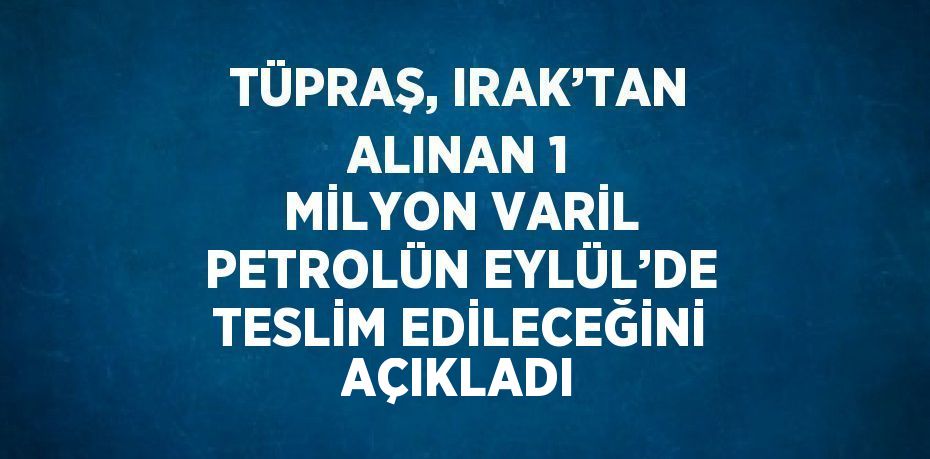 TÜPRAŞ, IRAK’TAN ALINAN 1 MİLYON VARİL PETROLÜN EYLÜL’DE TESLİM EDİLECEĞİNİ AÇIKLADI