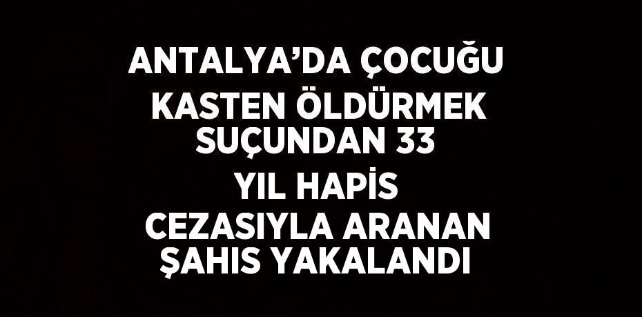 ANTALYA’DA ÇOCUĞU KASTEN ÖLDÜRMEK SUÇUNDAN 33 YIL HAPİS CEZASIYLA ARANAN ŞAHIS YAKALANDI