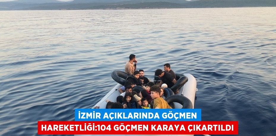 İZMİR AÇIKLARINDA GÖÇMEN HAREKETLİĞİ:104 GÖÇMEN KARAYA ÇIKARTILDI