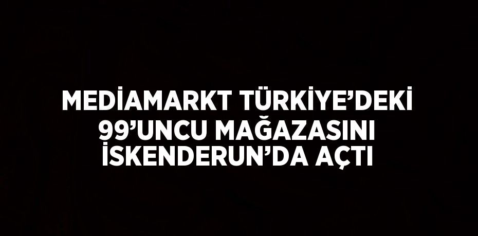 MEDİAMARKT TÜRKİYE’DEKİ 99’UNCU MAĞAZASINI İSKENDERUN’DA AÇTI