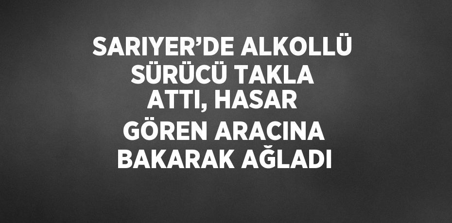 SARIYER’DE ALKOLLÜ SÜRÜCÜ TAKLA ATTI, HASAR GÖREN ARACINA BAKARAK AĞLADI